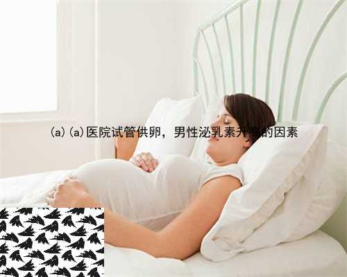 祁门县祁门县医院试管供卵，男性泌乳素升高的因素