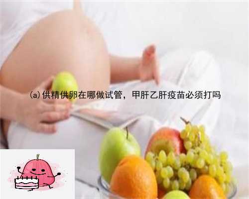 通江县供精供卵在哪做试管，甲肝乙肝疫苗必须打吗