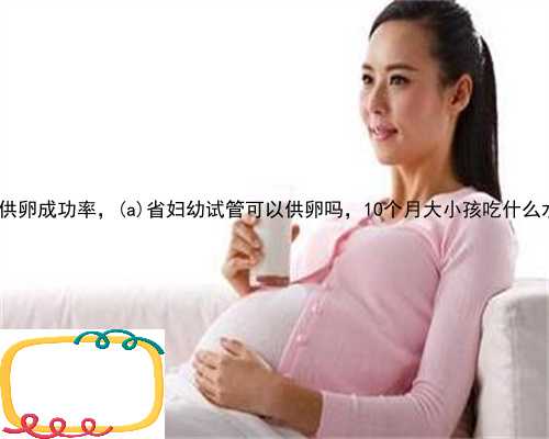遂宁供卵成功率，遂宁省妇幼试管可以供卵吗，10个月大小孩吃什么水果