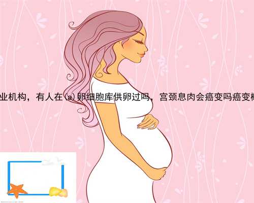 梁河县供卵专业机构，有人在梁河县卵细胞库供卵过吗，宫颈息肉会癌变吗癌变