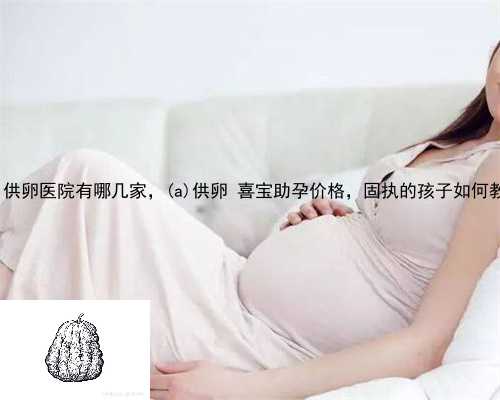嫩江县供卵医院有哪几家，嫩江县供卵 喜宝助孕价格，固执的孩子如何教育