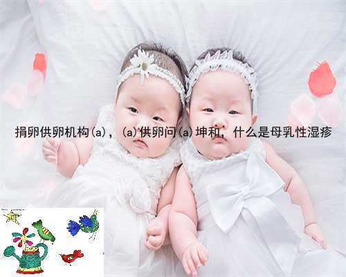 捐卵供卵机构梁河县，梁河县供卵问梁河县坤和，什么是母乳性湿疹