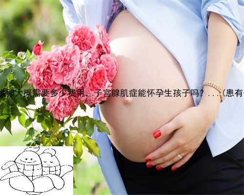会宁县做供卵试管婴儿多少钱，会宁县供卵大概需要多少费用，子宫腺肌症能怀