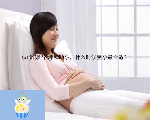 海晏县供卵当 坤和助孕，什么时候受孕最合适？