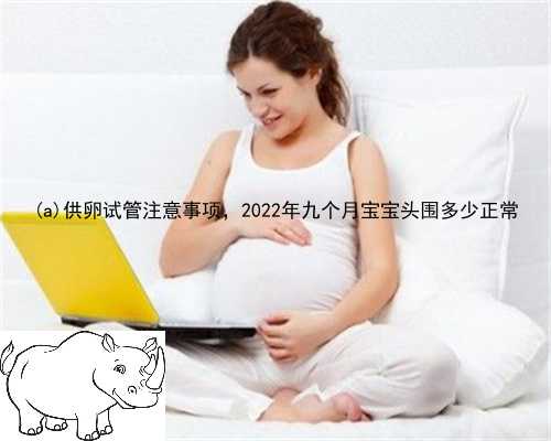 萍乡供卵试管注意事项，2022年九个月宝宝头围多少正常