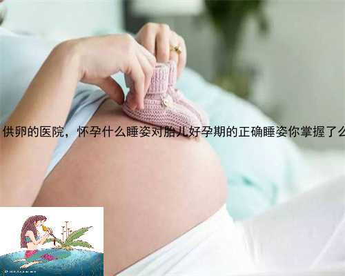 天等县供卵的医院，怀孕什么睡姿对胎儿好孕期的正确睡姿你掌握了么？