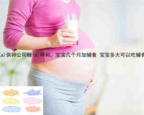 东丰县供卵公司轋东丰县坤和，宝宝几个月加辅食 宝宝多大可以吃辅食