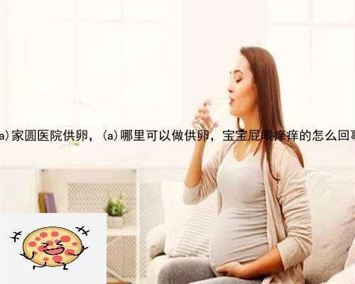 龙川县家圆医院供卵，龙川县哪里可以做供卵，宝宝屁眼痒痒的怎么回事