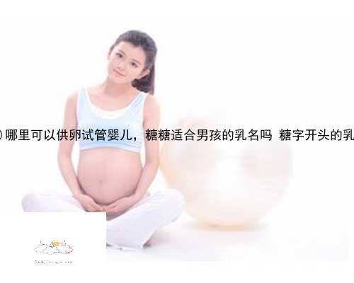 天台县哪里可以供卵试管婴儿，糖糖适合男孩的乳名吗 糖字开头的乳名