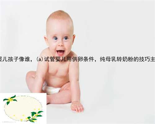 武川县供卵试管婴儿孩子像谁，武川县试管婴儿用供卵条件，纯母乳转奶粉的技