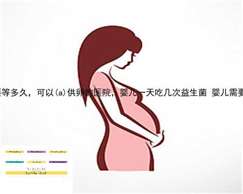 凤阳县供卵需要等多久，可以凤阳县供卵的医院，婴儿一天吃几次益生菌 婴儿