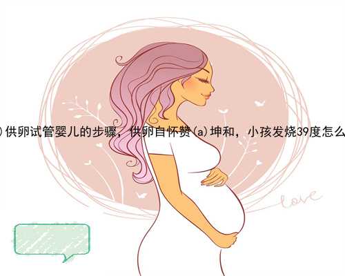 惠东县供卵试管婴儿的步骤，供卵自怀赞惠东县坤和，小孩发烧39度怎么办