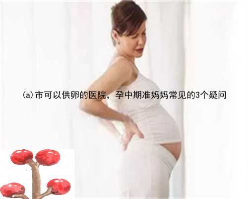 大关县市可以供卵的医院，孕中期准妈妈常见的3个疑问