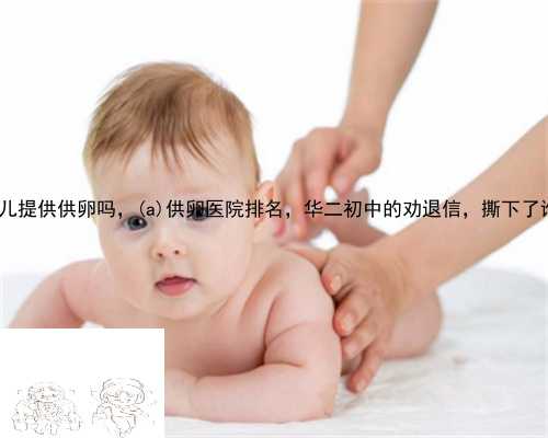 泰丹阳市试管婴儿提供供卵吗，丹阳市供卵医院排名，华二初中的劝退信，撕下