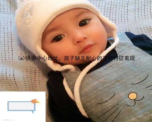 宁陕县供卵中心地址，孩子缺乏耐心的三种特征表现