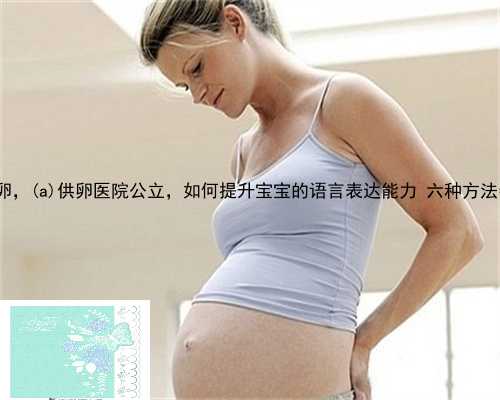崇信县私立试管婴儿捐卵供卵，崇信县供卵医院公立，如何提升宝宝的语言表达