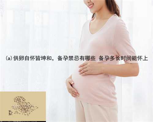 南　县供卵自怀皆坤和，备孕禁忌有哪些 备孕多长时间能怀上