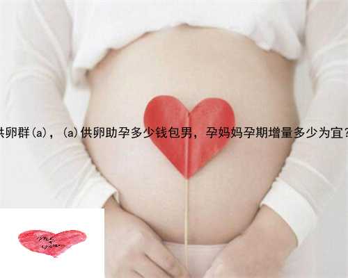 供卵群惠东县，惠东县供卵助孕多少钱包男，孕妈妈孕期增量多少为宜？