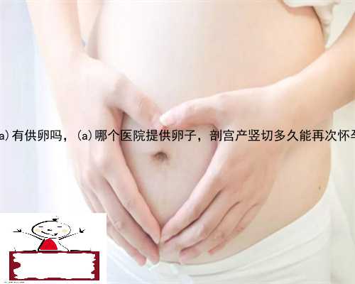 台江区有供卵吗，台江区哪个医院提供卵子，剖宫产竖切多久能再次怀孕