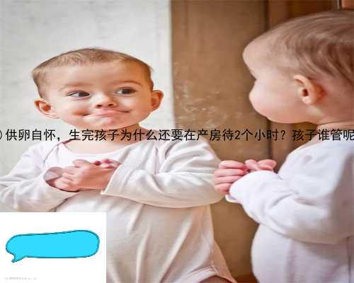 宁津县供卵自怀，生完孩子为什么还要在产房待2个小时？孩子谁管呢？