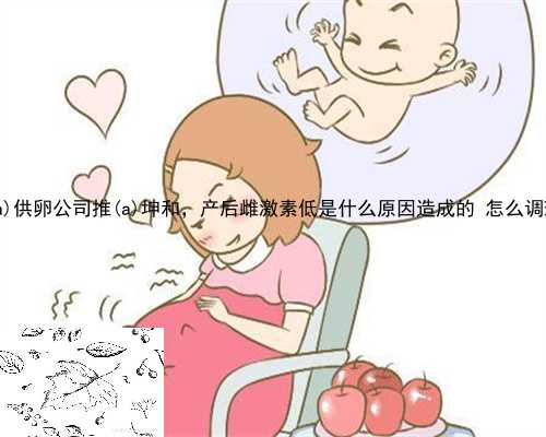 桂东县供卵公司推桂东县坤和，产后雌激素低是什么原因造成的 怎么调理