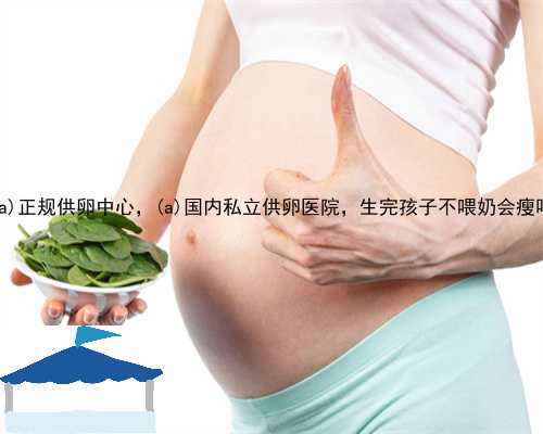 漳浦县正规供卵中心，漳浦县国内私立供卵医院，生完孩子不喂奶会瘦吗