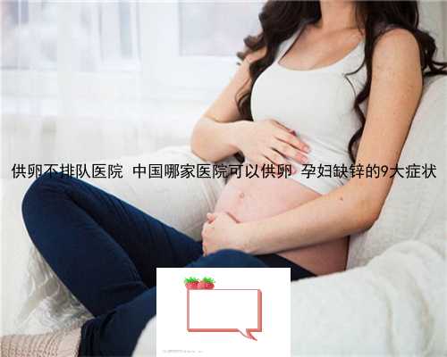 供卵不排队医院 中国哪家医院可以供卵 孕妇缺锌的9大症状