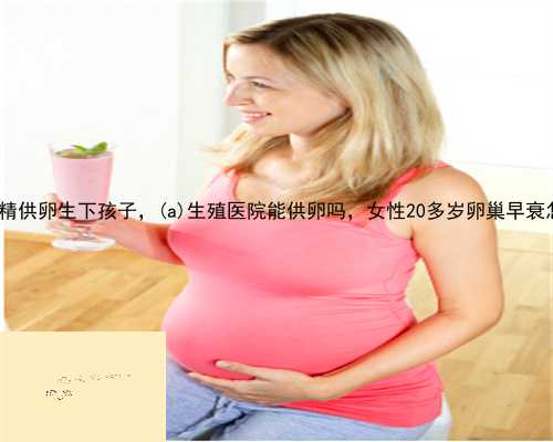 武胜县供精供卵生下孩子，武胜县生殖医院能供卵吗，女性20多岁卵巢早衰怎么