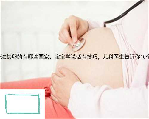 芜湖县合法供卵的有哪些国家，宝宝学说话有技巧，儿科医生告诉你10个妙招