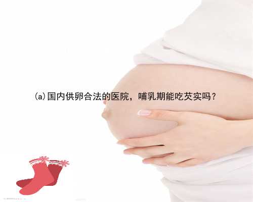 绥中县国内供卵合法的医院，哺乳期能吃芡实吗？