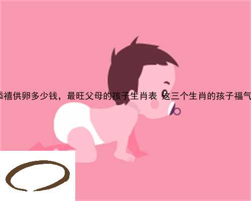 湟中县添禧供卵多少钱，最旺父母的孩子生肖表 这三个生肖的孩子福气满满