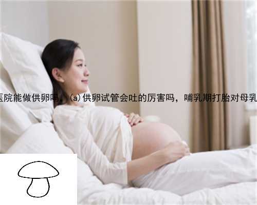 大新县城和医院能做供卵吗，大新县供卵试管会吐的厉害吗，哺乳期打胎对母乳