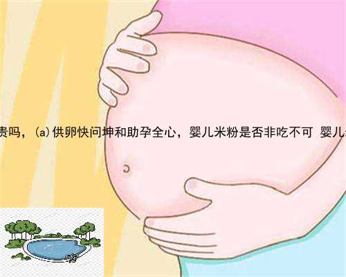 察雅县供卵试管贵吗，察雅县供卵快问坤和助孕全心，婴儿米粉是否非吃不可