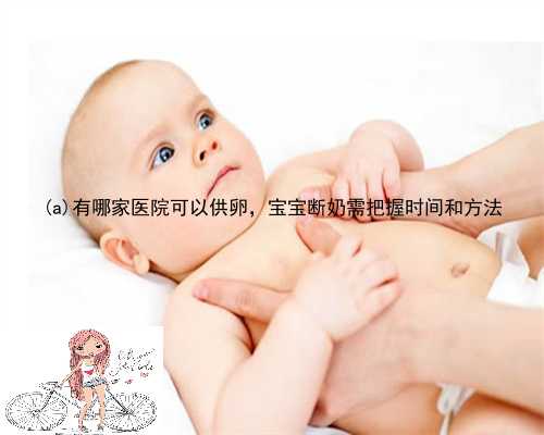 范　县有哪家医院可以供卵，宝宝断奶需把握时间和方法