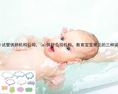 惠民县试管供卵机构公司，惠民县供卵公司机构，教育宝宝常见的三种误区