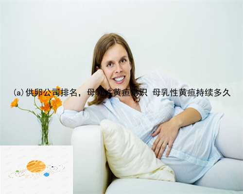 清浦区供卵公司排名，母乳性黄疸常识 母乳性黄疸持续多久