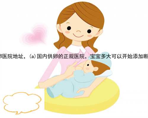 杨浦供卵医院地址，杨浦国内供卵的正规医院，宝宝多大可以开始添加断奶食品