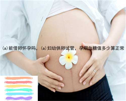 东丽能借卵怀孕吗，东丽妇幼供卵试管，孕期血糖值多少算正常