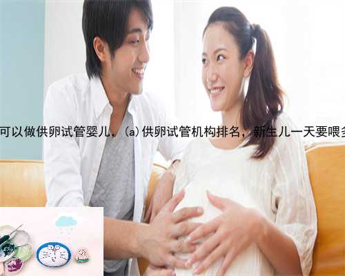 旺苍县哪里可以做供卵试管婴儿，旺苍县供卵试管机构排名，新生儿一天要喂多