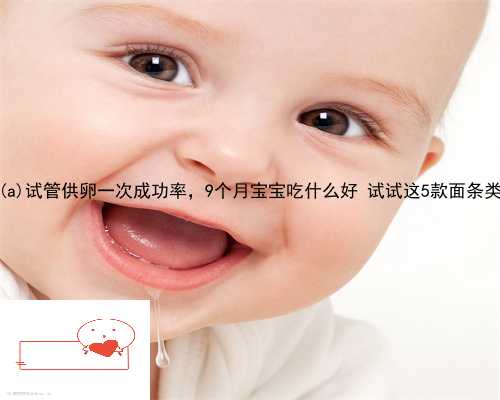 30岁尤溪县试管供卵一次成功率，9个月宝宝吃什么好 试试这5款面条类辅食
