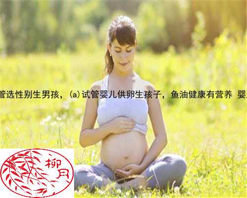 宁远县供卵试管选性别生男孩，宁远县试管婴儿供卵生孩子，鱼油健康有营养