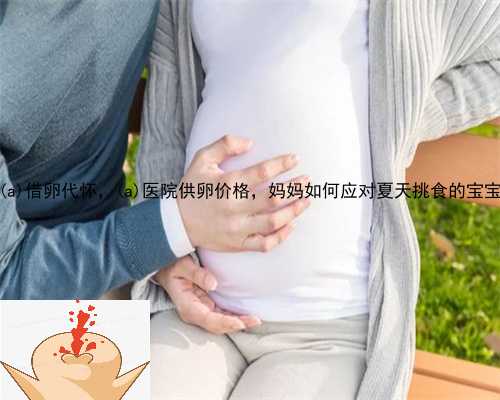 江汉区借卵代怀，江汉区医院供卵价格，妈妈如何应对夏天挑食的宝宝