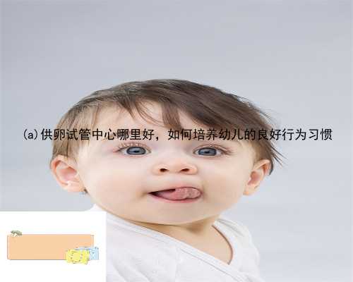 永仁县供卵试管中心哪里好，如何培养幼儿的良好行为习惯