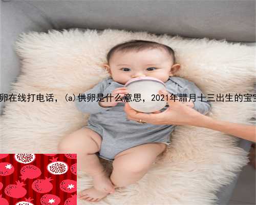 邓州市供卵在线打电话，邓州市供卵是什么意思，2021年腊月十三出生的宝宝好