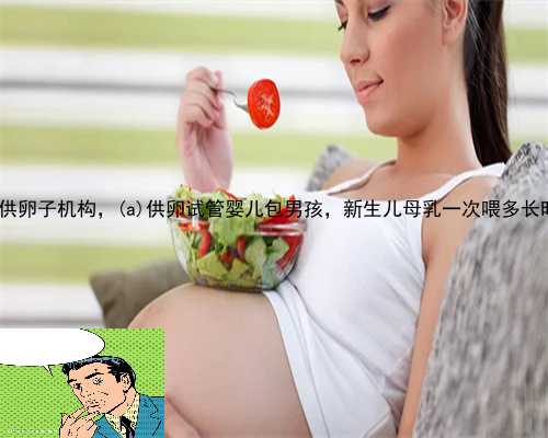 凤阳县供卵子机构，凤阳县供卵试管婴儿包男孩，新生儿母乳一次喂多长时间
