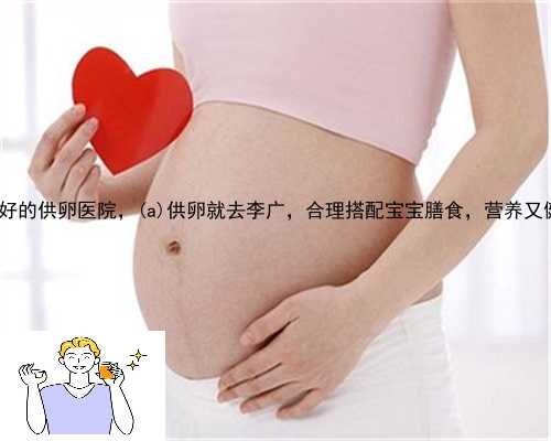 古丈县最好的供卵医院，古丈县供卵就去李广，合理搭配宝宝膳食，营养又健康