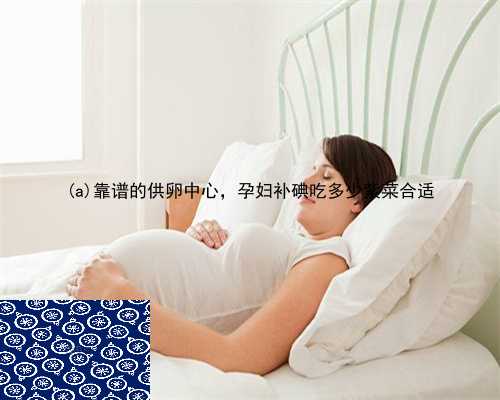 大竹县靠谱的供卵中心，孕妇补碘吃多少紫菜合适