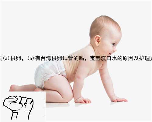 合法大埔县供卵，大埔县有台湾供卵试管的吗，宝宝流口水的原因及护理方法