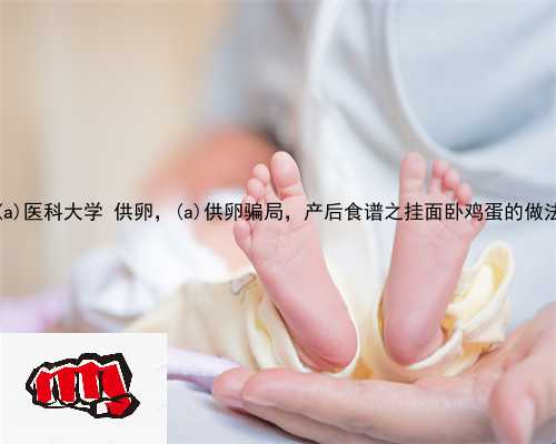 锦州医科大学 供卵，锦州供卵骗局，产后食谱之挂面卧鸡蛋的做法