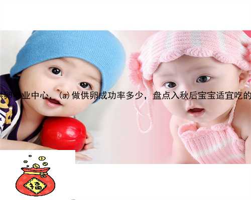 龙川县供卵专业中心，龙川县做供卵成功率多少，盘点入秋后宝宝适宜吃的食物